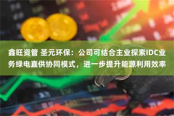 鑫旺资管 圣元环保:公司可结合主业探索IDC业务绿电直供协同模式,进一步提升能源利用效率