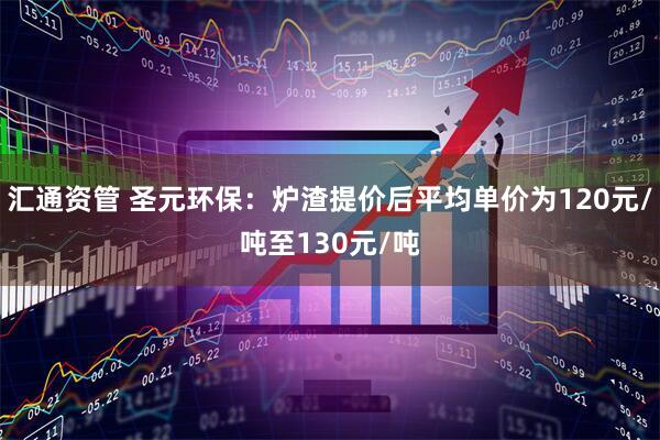 汇通资管 圣元环保：炉渣提价后平均单价为120元/吨至130元/吨