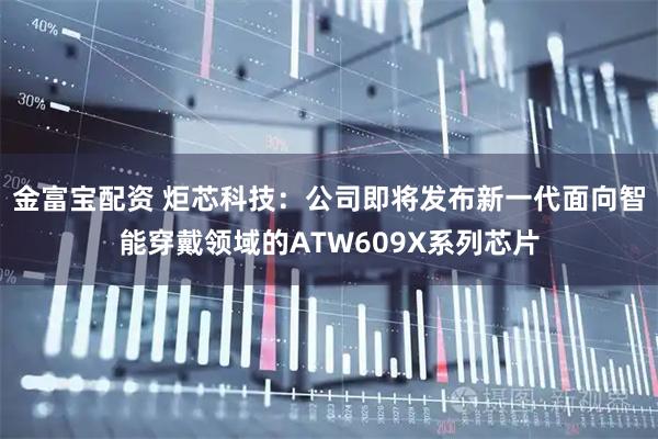 金富宝配资 炬芯科技：公司即将发布新一代面向智能穿戴领域的ATW609X系列芯片