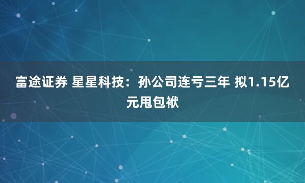 富途证券 星星科技：孙公司连亏三年 拟1.15亿元甩包袱