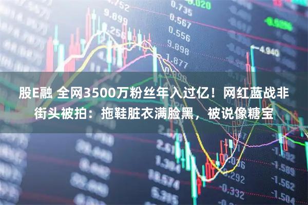 股E融 全网3500万粉丝年入过亿！网红蓝战非街头被拍：拖鞋脏衣满脸黑，被说像糖宝
