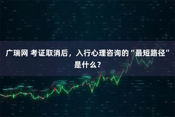 广瑞网 考证取消后，入行心理咨询的“最短路径”是什么？