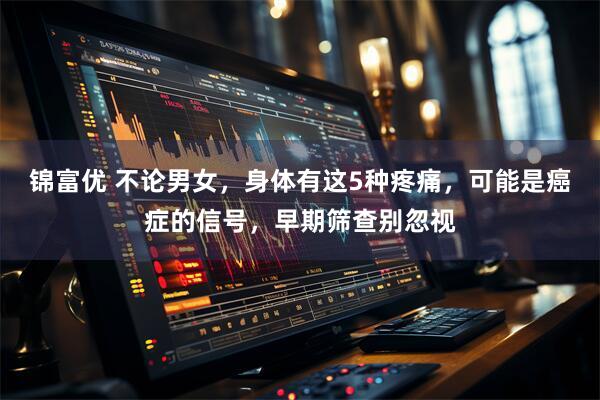 锦富优 不论男女，身体有这5种疼痛，可能是癌症的信号，早期筛查别忽视