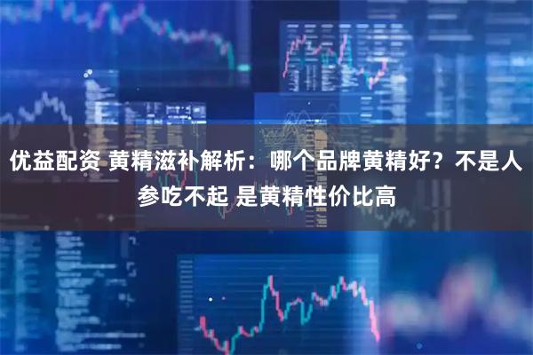 优益配资 黄精滋补解析:哪个品牌黄精好?不是人参吃不起 是黄精性价比高