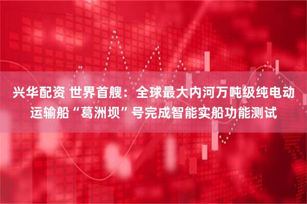 兴华配资 世界首艘：全球最大内河万吨级纯电动运输船“葛洲坝”号完成智能实船功能测试